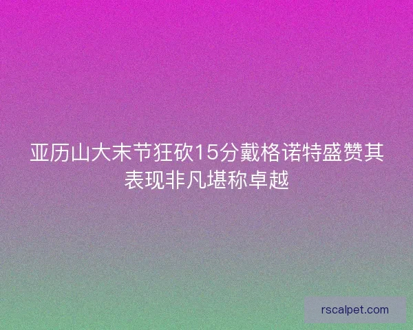 亚历山大末节狂砍15分戴格诺特盛赞其表现非凡堪称卓越 亚历山大末节狂砍15分戴格诺特盛赞其表现非凡堪称卓越