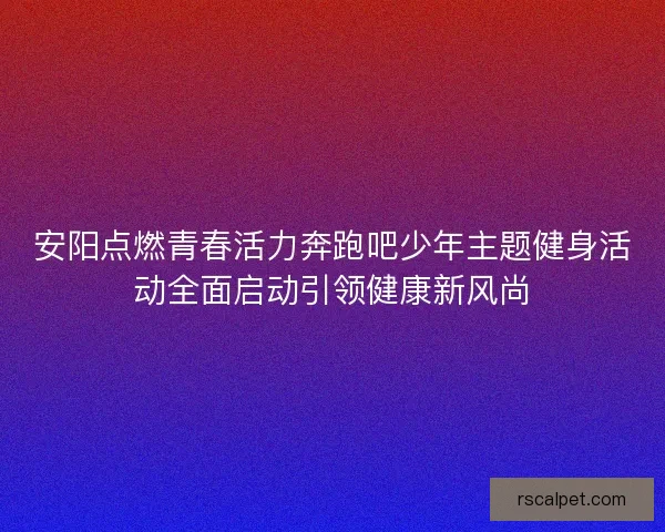 安阳点燃青春活力奔跑吧少年主题健身活动全面启动引领健康新风尚