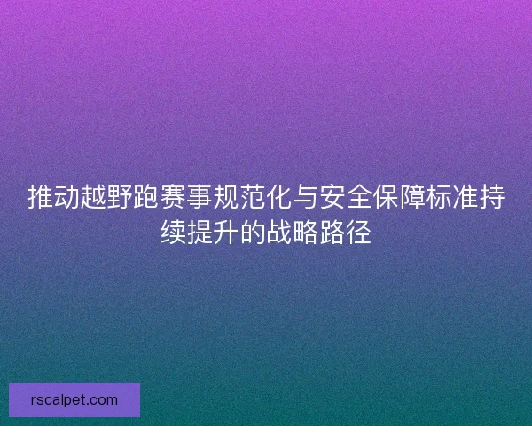 推动越野跑赛事规范化与安全保障标准持续提升的战略路径