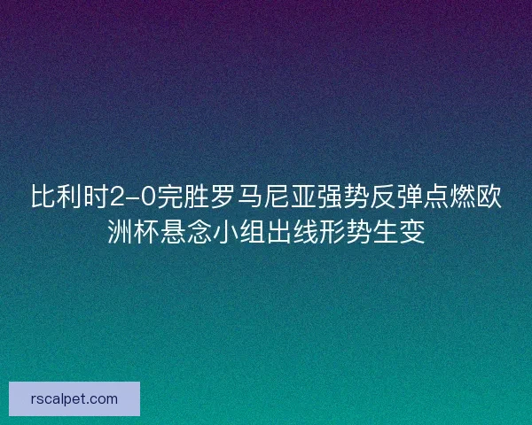比利时2-0完胜罗马尼亚强势反弹点燃欧洲杯悬念小组出线形势生变