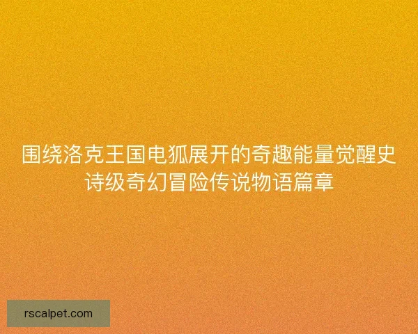 围绕洛克王国电狐展开的奇趣能量觉醒史诗级奇幻冒险传说物语篇章