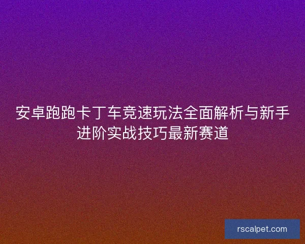 安卓跑跑卡丁车竞速玩法全面解析与新手进阶实战技巧最新赛道