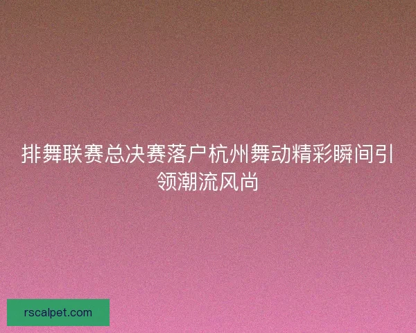 排舞联赛总决赛落户杭州舞动精彩瞬间引领潮流风尚