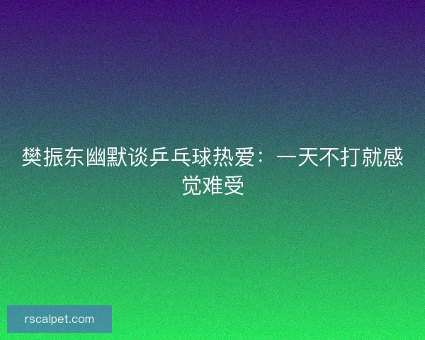 樊振东幽默谈乒乓球热爱：一天不打就感觉难受