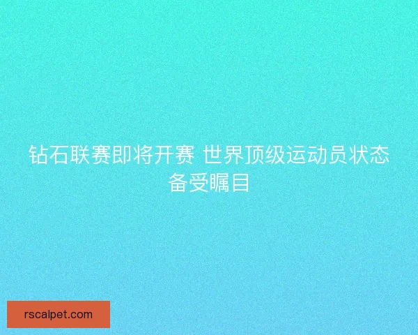 钻石联赛即将开赛 世界顶级运动员状态备受瞩目