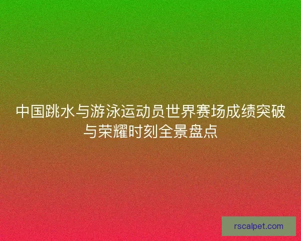 中国跳水与游泳运动员世界赛场成绩突破与荣耀时刻全景盘点