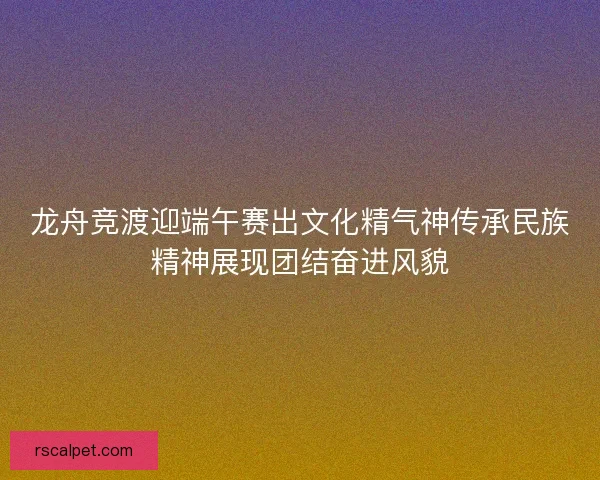龙舟竞渡迎端午赛出文化精气神传承民族精神展现团结奋进风貌