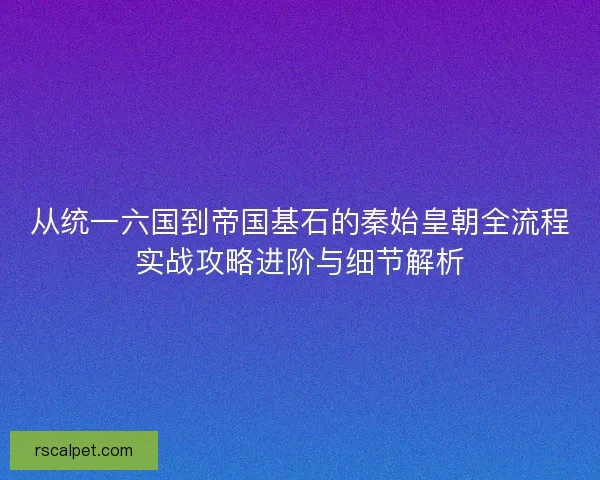 从统一六国到帝国基石的秦始皇朝全流程实战攻略进阶与细节解析 从统一六国到帝国基石的秦始皇朝全流程实战攻略进阶与细节解析