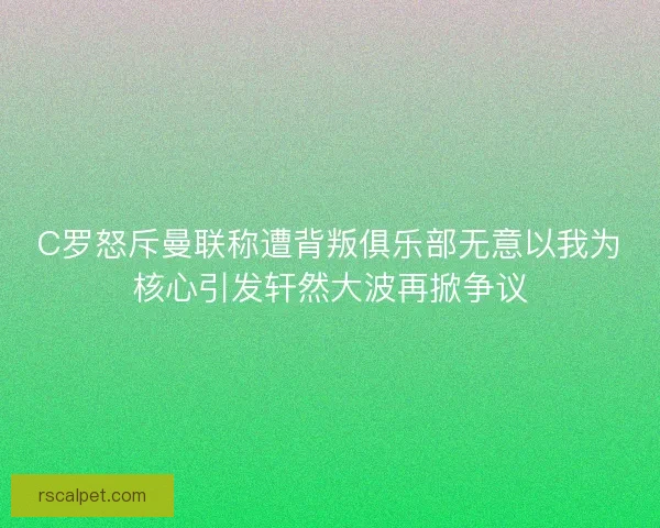 C罗怒斥曼联称遭背叛俱乐部无意以我为核心引发轩然大波再掀争议