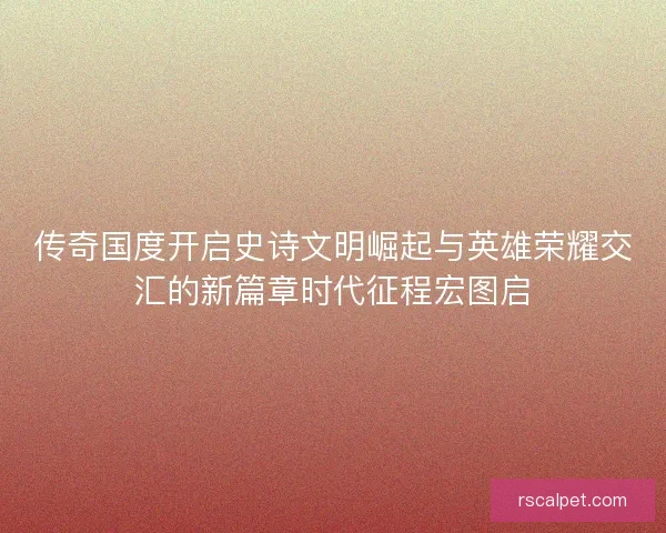 传奇国度开启史诗文明崛起与英雄荣耀交汇的新篇章时代征程宏图启