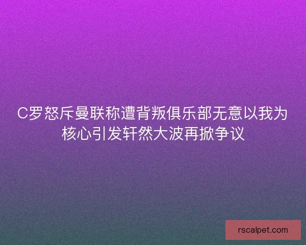 C罗怒斥曼联称遭背叛俱乐部无意以我为核心引发轩然大波再掀争议