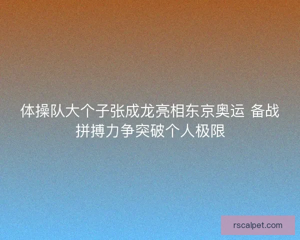 体操队大个子张成龙亮相东京奥运 备战拼搏力争突破个人极限
