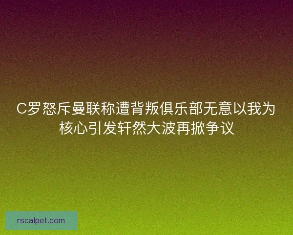 C罗怒斥曼联称遭背叛俱乐部无意以我为核心引发轩然大波再掀争议
