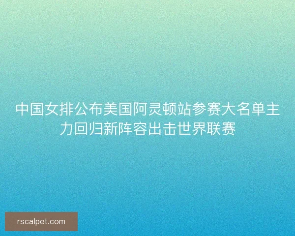 中国女排公布美国阿灵顿站参赛大名单主力回归新阵容出击世界联赛