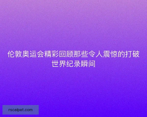 伦敦奥运会精彩回顾那些令人震惊的打破世界纪录瞬间