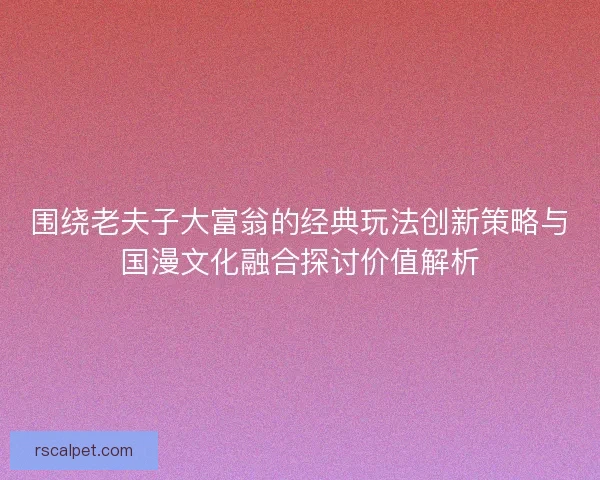 围绕老夫子大富翁的经典玩法创新策略与国漫文化融合探讨价值解析 围绕老夫子大富翁的经典玩法创新策略与国漫文化融合探讨价值解析