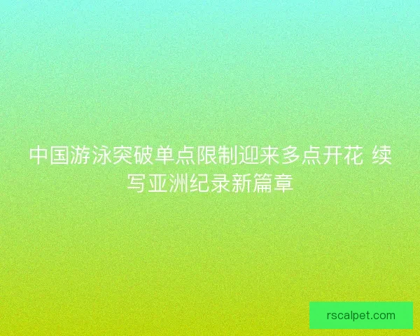 中国游泳突破单点限制迎来多点开花 续写亚洲纪录新篇章